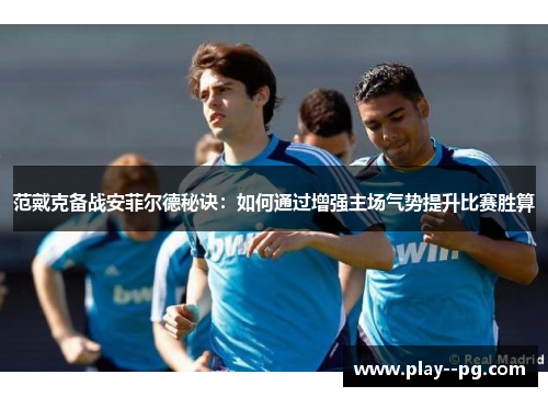 范戴克备战安菲尔德秘诀：如何通过增强主场气势提升比赛胜算