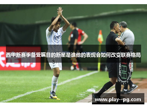 西甲新赛季备受瞩目的新星是谁他的表现会如何改变联赛格局