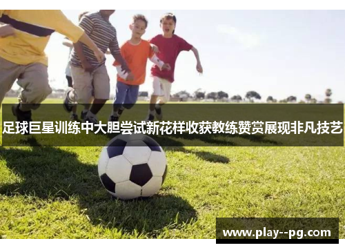 足球巨星训练中大胆尝试新花样收获教练赞赏展现非凡技艺