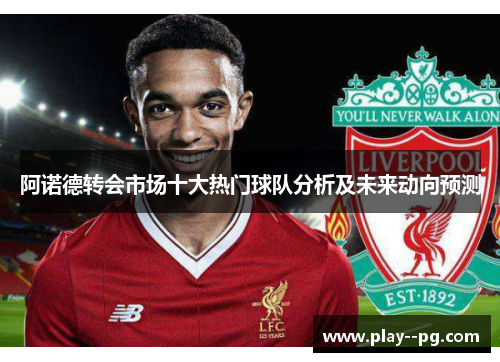 阿诺德转会市场十大热门球队分析及未来动向预测