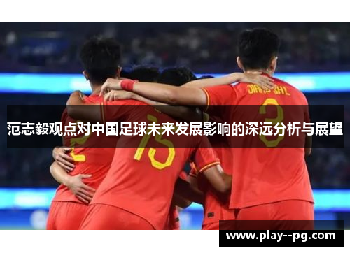 范志毅观点对中国足球未来发展影响的深远分析与展望