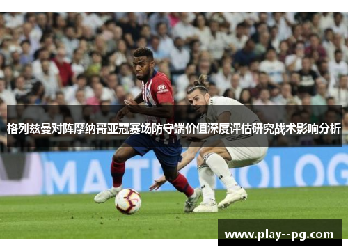 格列兹曼对阵摩纳哥亚冠赛场防守端价值深度评估研究战术影响分析