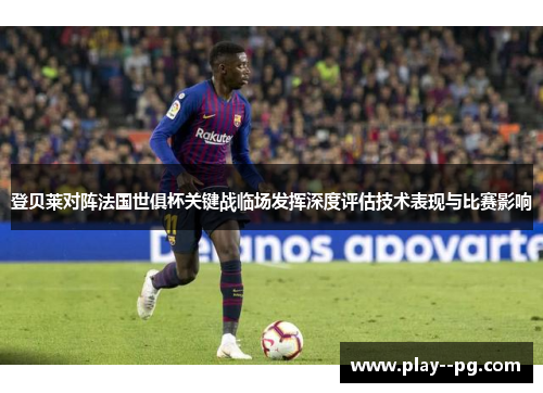 登贝莱对阵法国世俱杯关键战临场发挥深度评估技术表现与比赛影响