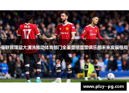 曼联管理层大清洗推动体育部门全面重组重塑俱乐部未来发展格局 曼联管理层大清洗推动体育部门全面重组重塑俱乐部未来发展格局
