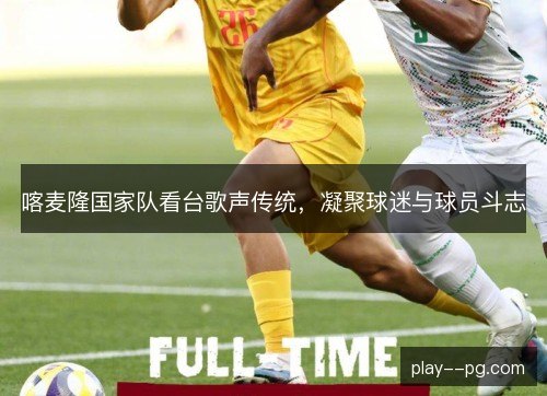 喀麦隆国家队看台歌声传统，凝聚球迷与球员斗志